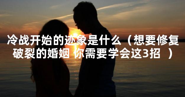 冷战开始的迹象是什么（想要修复破裂的婚姻 你需要学会这3招  ）